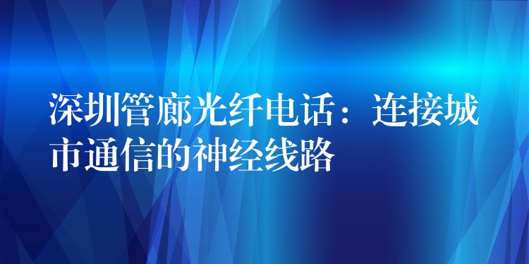  深圳管廊光纖電話：連接城市通信的神經(jīng)線路