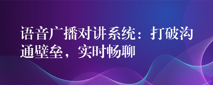  語音廣播對講系統(tǒng)：打破溝通壁壘，實(shí)時(shí)暢聊