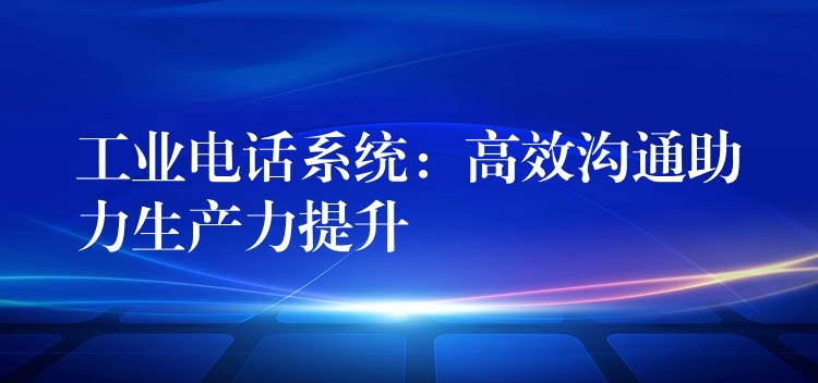 工業(yè)電話系統(tǒng)：高效溝通助力生產(chǎn)力提升