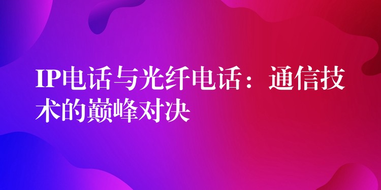  IP電話與光纖電話：通信技術(shù)的巔峰對(duì)決