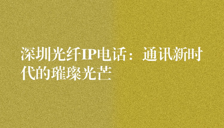 深圳光纖IP電話：通訊新時(shí)代的璀璨光芒