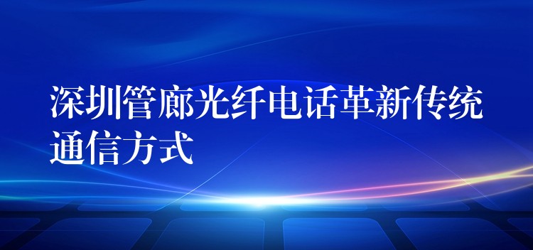  深圳管廊光纖電話革新傳統(tǒng)通信方式