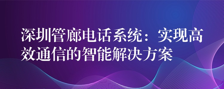  深圳管廊電話系統(tǒng)：實(shí)現(xiàn)高效通信的智能解決方案