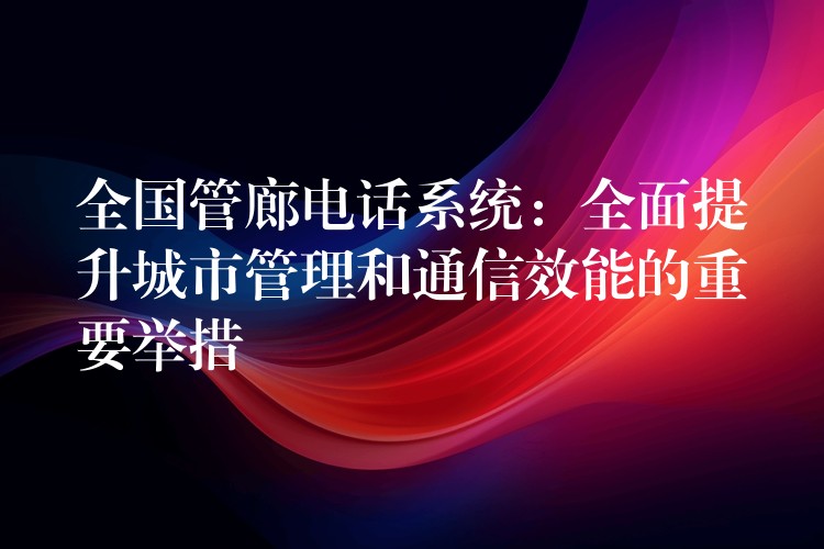  全國管廊電話系統(tǒng)：全面提升城市管理和通信效能的重要舉措