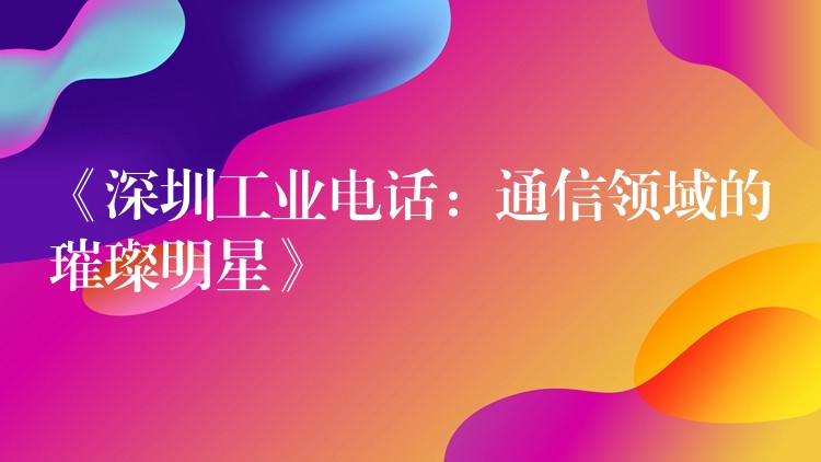  《深圳工業(yè)電話：通信領(lǐng)域的璀璨明星》