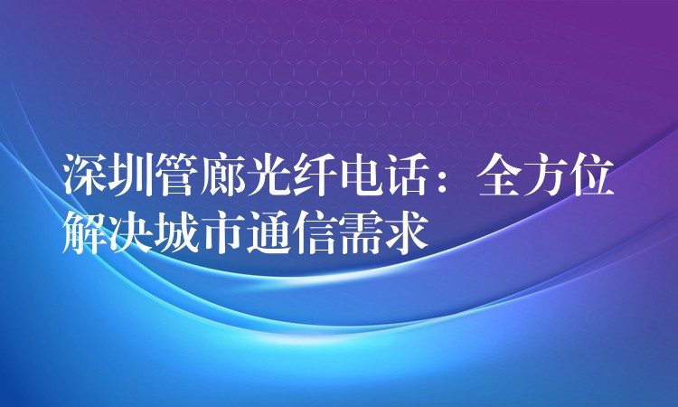 深圳管廊光纖電話：全方位解決城市通信需求