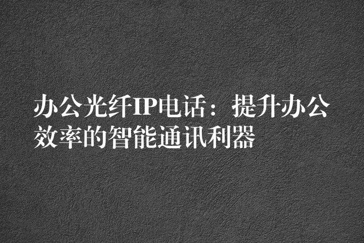  辦公光纖IP電話：提升辦公效率的智能通訊利器