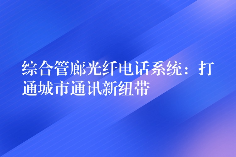 綜合管廊光纖電話系統(tǒng)：打通城市通訊新紐帶