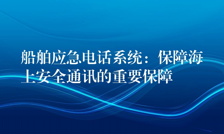  船舶應(yīng)急電話系統(tǒng)：保障海上安全通訊的重要保障