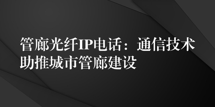  管廊光纖IP電話：通信技術(shù)助推城市管廊建設(shè)