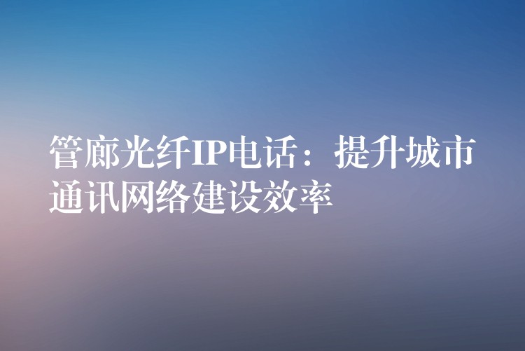 管廊光纖IP電話：提升城市通訊網(wǎng)絡建設效率