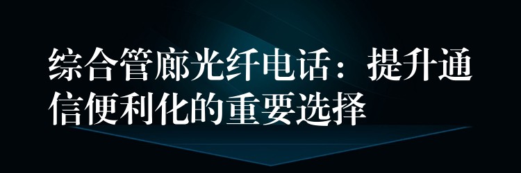  綜合管廊光纖電話：提升通信便利化的重要選擇