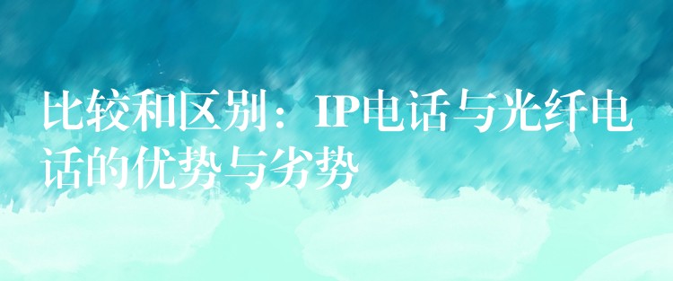 比較和區(qū)別：IP電話與光纖電話的優(yōu)勢(shì)與劣勢(shì)