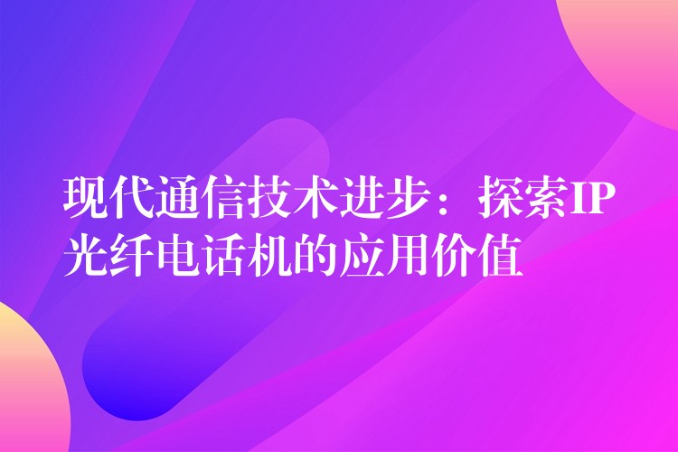 現(xiàn)代通信技術(shù)進(jìn)步：探索IP光纖電話機(jī)的應(yīng)用價(jià)值