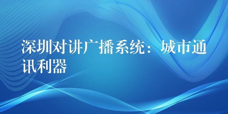 深圳對講廣播系統(tǒng)：城市通訊利器