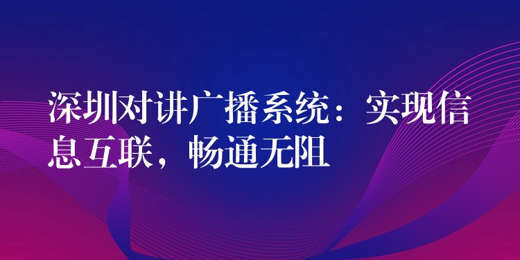  深圳對講廣播系統(tǒng)：實現(xiàn)信息互聯(lián)，暢通無阻