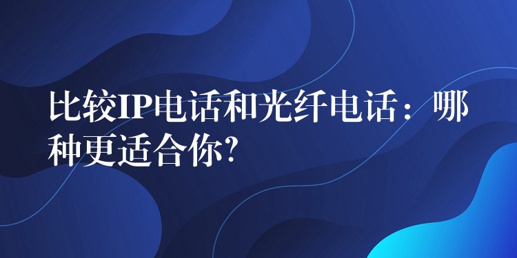  比較IP電話(huà)和光纖電話(huà)：哪種更適合你？