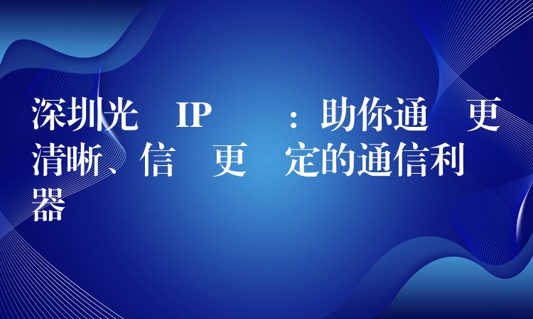  深圳光纖IP電話：助你通話更清晰、信號(hào)更穩(wěn)定的通信利器