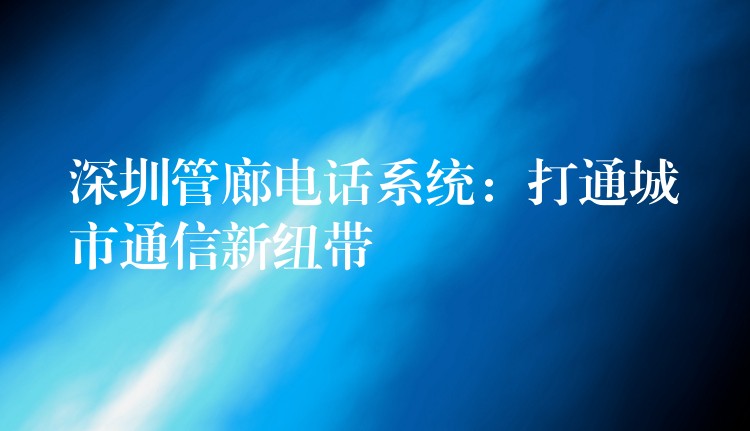  深圳管廊電話系統(tǒng)：打通城市通信新紐帶