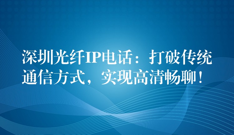  深圳光纖IP電話：打破傳統(tǒng)通信方式，實現(xiàn)高清暢聊！