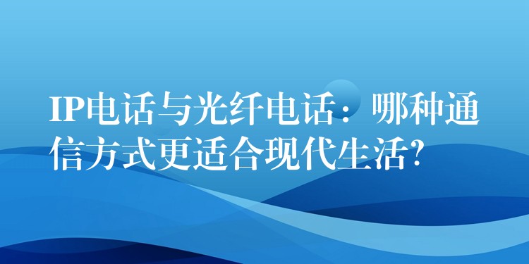  IP電話與光纖電話：哪種通信方式更適合現(xiàn)代生活？