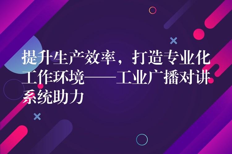  提升生產效率，打造專業(yè)化工作環(huán)境——工業(yè)廣播對講系統(tǒng)助力