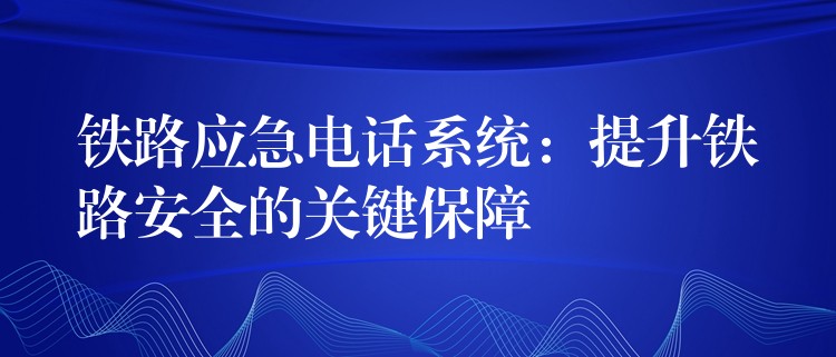  鐵路應(yīng)急電話系統(tǒng)：提升鐵路安全的關(guān)鍵保障