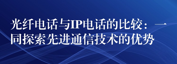  光纖電話與IP電話的比較：一同探索先進通信技術(shù)的優(yōu)勢