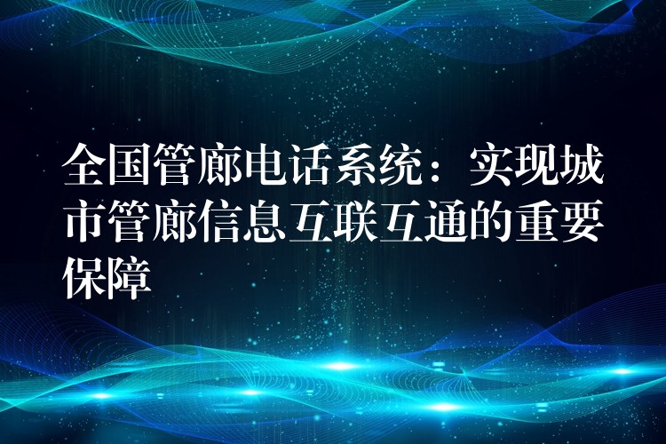  全國管廊電話系統(tǒng)：實現(xiàn)城市管廊信息互聯(lián)互通的重要保障