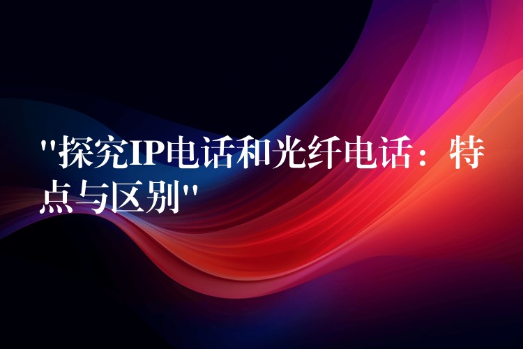 “探究IP電話和光纖電話：特點(diǎn)與區(qū)別”