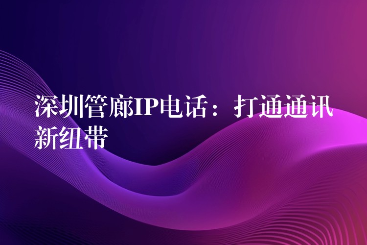  深圳管廊IP電話：打通通訊新紐帶