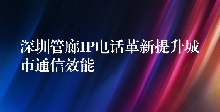  深圳管廊IP電話革新提升城市通信效能