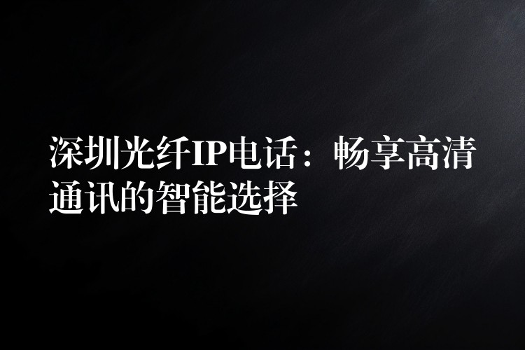  深圳光纖IP電話：暢享高清通訊的智能選擇