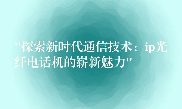  “探索新時(shí)代通信技術(shù)：ip光纖電話(huà)機(jī)的嶄新魅力”