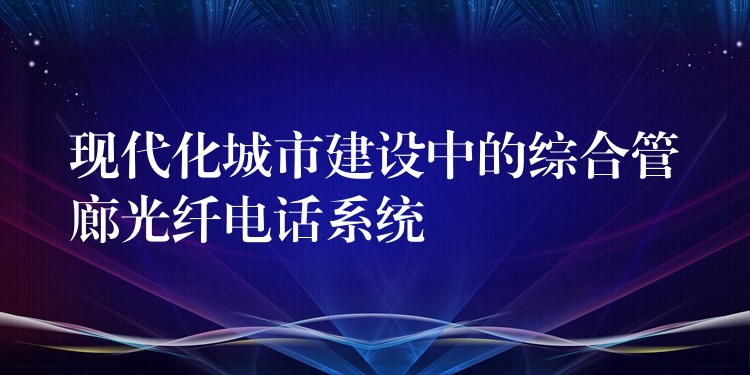  現(xiàn)代化城市建設(shè)中的綜合管廊光纖電話系統(tǒng)