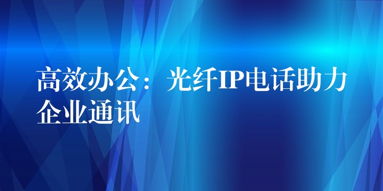  高效辦公：光纖IP電話助力企業(yè)通訊