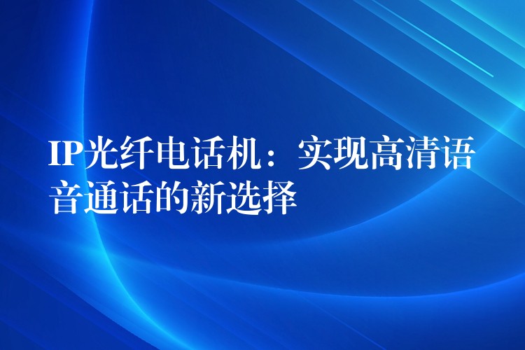 IP光纖電話機：實現(xiàn)高清語音通話的新選擇