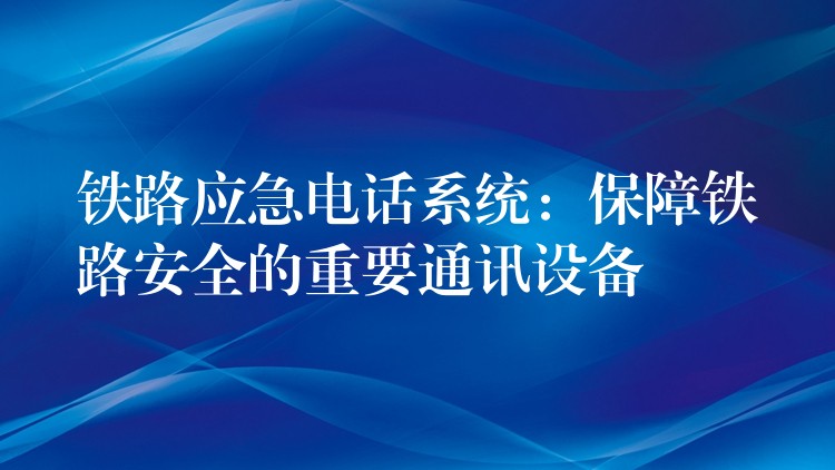  鐵路應(yīng)急電話系統(tǒng)：保障鐵路安全的重要通訊設(shè)備