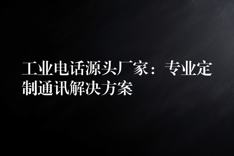 工業(yè)電話源頭廠家：專業(yè)定制通訊解決方案