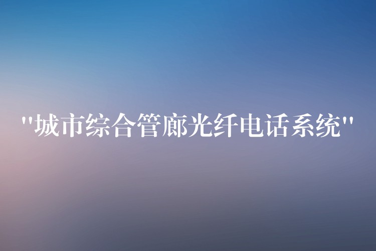  “城市綜合管廊光纖電話系統(tǒng)”