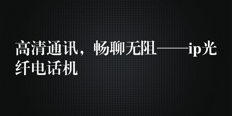  高清通訊，暢聊無阻——ip光纖電話機