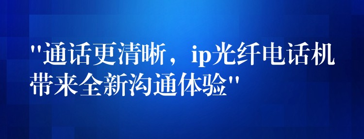 “通話更清晰，ip光纖電話機帶來全新溝通體驗”