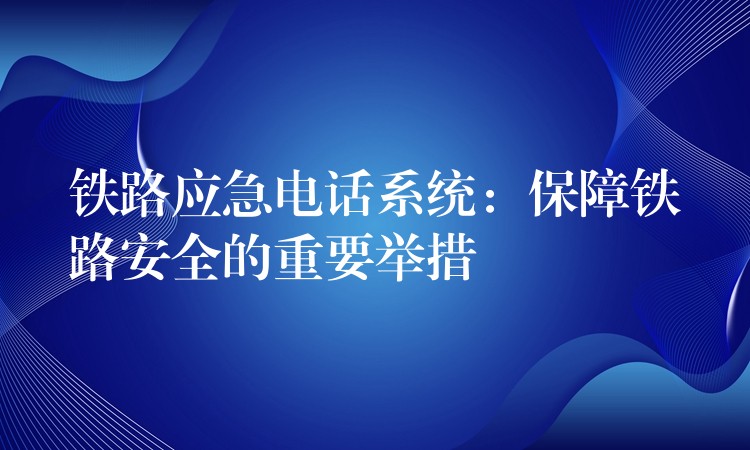  鐵路應(yīng)急電話系統(tǒng)：保障鐵路安全的重要舉措