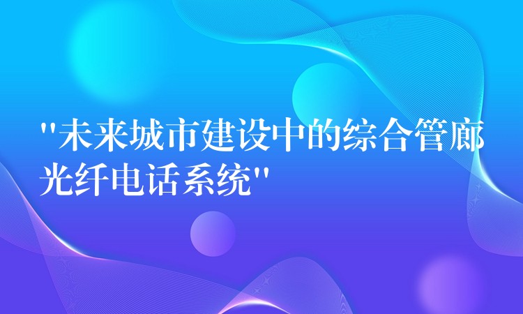  “未來城市建設(shè)中的綜合管廊光纖電話系統(tǒng)”