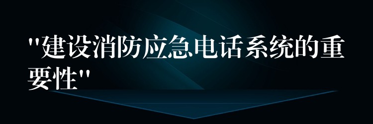  “建設(shè)消防應(yīng)急電話系統(tǒng)的重要性”