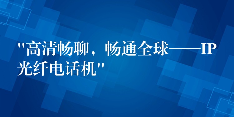  “高清暢聊，暢通全球——IP光纖電話機”