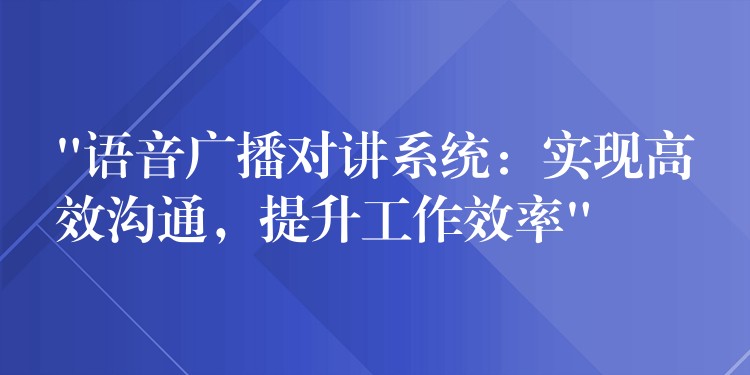  “語音廣播對講系統(tǒng)：實現(xiàn)高效溝通，提升工作效率”