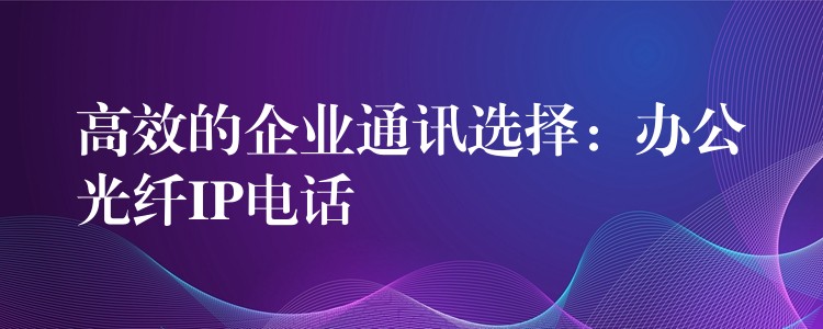  高效的企業(yè)通訊選擇：辦公光纖IP電話