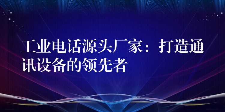  工業(yè)電話源頭廠家：打造通訊設(shè)備的領(lǐng)先者