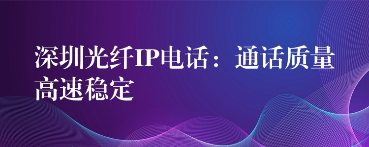  深圳光纖IP電話：通話質量高速穩(wěn)定